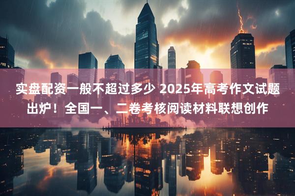 实盘配资一般不超过多少 2025年高考作文试题出炉！全国一、二卷考核阅读材料联想创作