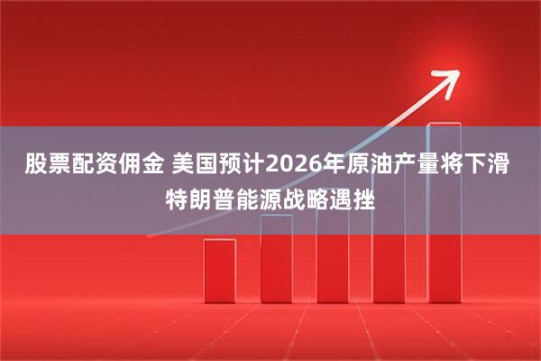 股票配资佣金 美国预计2026年原油产量将下滑 特朗普能源战略遇挫