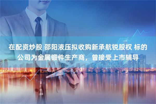 在配资炒股 邵阳液压拟收购新承航锐股权 标的公司为金属锻件生产商，曾接受上市辅导