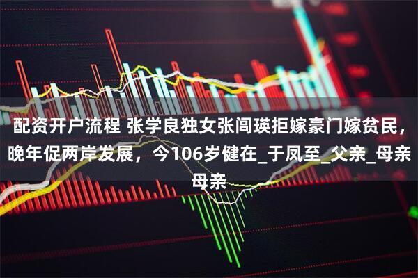 配资开户流程 张学良独女张闾瑛拒嫁豪门嫁贫民，晚年促两岸发展，今106岁健在_于凤至_父亲_母亲