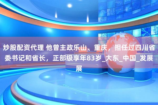 炒股配资代理 他曾主政乐山、重庆，担任过四川省委书记和省长，正部级享年83岁_大东_中国_发展