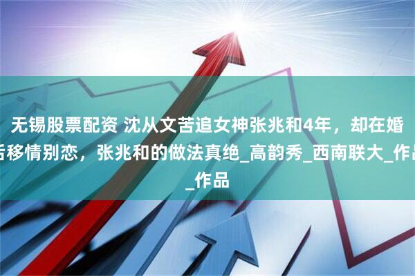 无锡股票配资 沈从文苦追女神张兆和4年，却在婚后移情别恋，张兆和的做法真绝_高韵秀_西南联大_作品