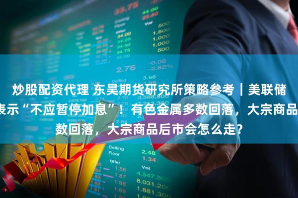 炒股配资代理 东吴期货研究所策略参考｜美联储最大鹰派现身表示“不应暂停加息”！有色金属多数回落，大宗商品后市会怎么走？