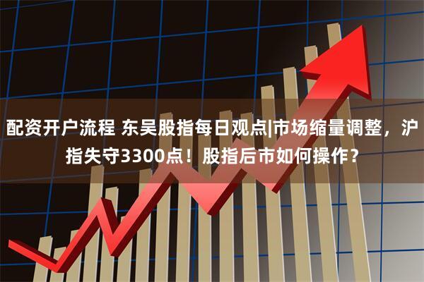 配资开户流程 东吴股指每日观点|市场缩量调整，沪指失守3300点！股指后市如何操作？