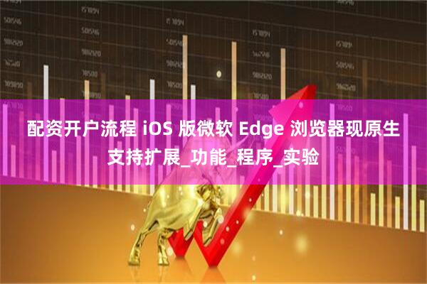 配资开户流程 iOS 版微软 Edge 浏览器现原生支持扩展_功能_程序_实验