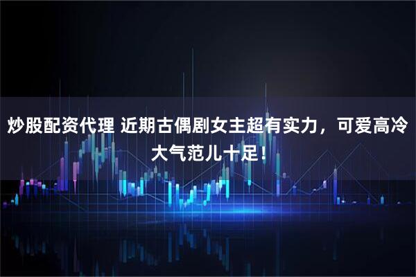 炒股配资代理 近期古偶剧女主超有实力，可爱高冷大气范儿十足！