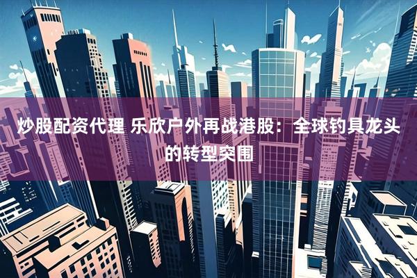 炒股配资代理 乐欣户外再战港股：全球钓具龙头的转型突围