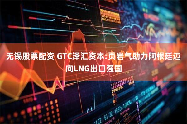 无锡股票配资 GTC泽汇资本:页岩气助力阿根廷迈向LNG出口强国