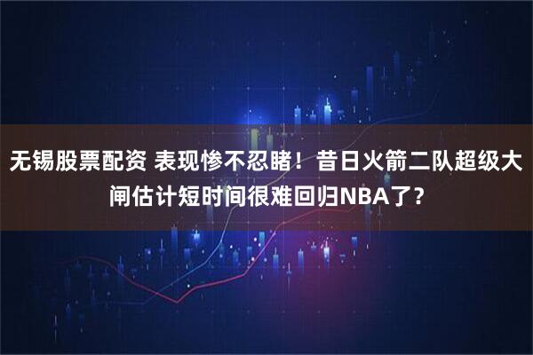 无锡股票配资 表现惨不忍睹！昔日火箭二队超级大闸估计短时间很难回归NBA了？