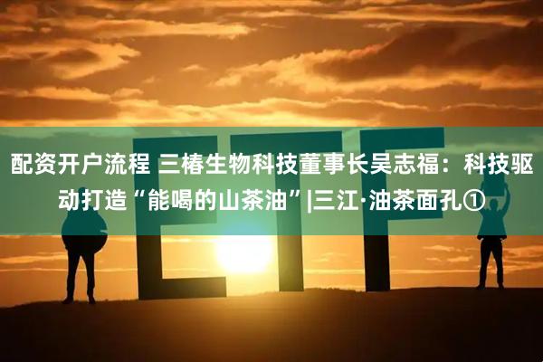 配资开户流程 三椿生物科技董事长吴志福：科技驱动打造“能喝的山茶油”|三江·油茶面孔①