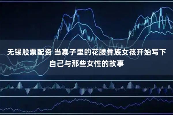 无锡股票配资 当寨子里的花腰彝族女孩开始写下自己与那些女性的故事