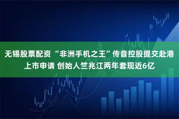 无锡股票配资 “非洲手机之王”传音控股提交赴港上市申请 创始人竺兆江两年套现近6亿