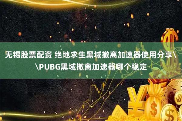 无锡股票配资 绝地求生黑域撤离加速器使用分享\PUBG黑域撤离加速器哪个稳定
