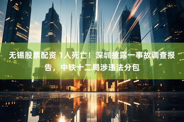 无锡股票配资 1人死亡!深圳披露一事故调查报告,中铁十二局涉违法分包