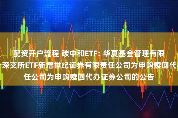 配资开户流程 碳中和ETF: 华夏基金管理有限公司关于旗下部分深交所ETF新增世纪证券有限责任公司为申购赎回代办证券公司的公告