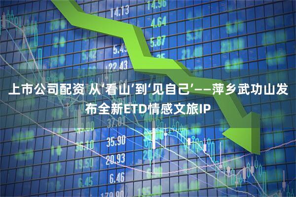 上市公司配资 从‘看山’到‘见自己’——萍乡武功山发布全新ETD情感文旅IP
