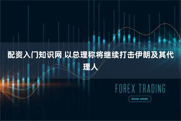 配资入门知识网 以总理称将继续打击伊朗及其代理人