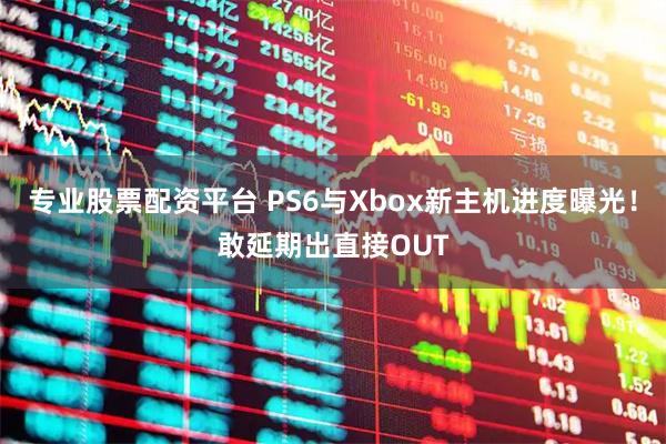 专业股票配资平台 PS6与Xbox新主机进度曝光！敢延期出直接OUT