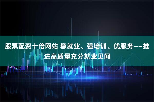 股票配资十倍网站 稳就业、强培训、优服务——推进高质量充分就业见闻